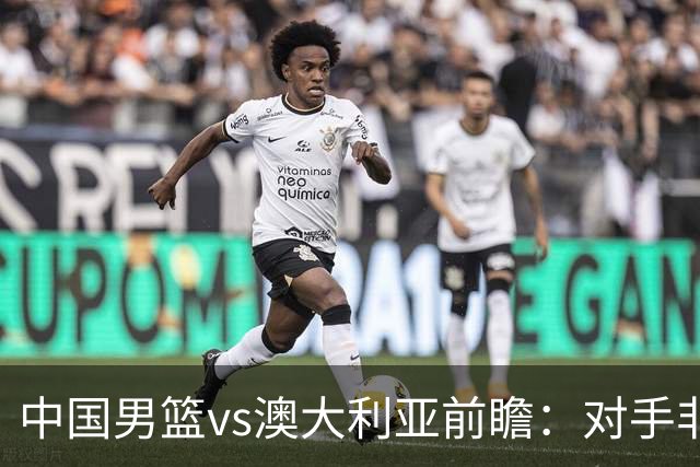 中国男篮vs澳大利亚前瞻：对手非最强阵容，男篮磨合阵容是首要目标