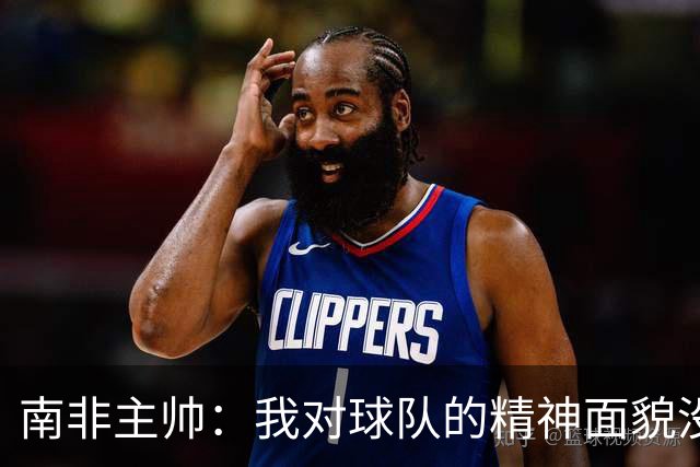 南非主帅：我对球队的精神面貌没有怨言，可以愉快地回顾这届赛事