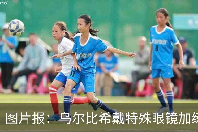 图片报：乌尔比希戴特殊眼镜加练，专注提升反应和协调