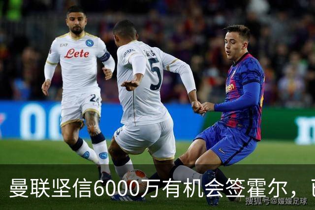 曼联坚信6000万有机会签霍尔，已接洽纽卡！一替代候选仅需1400万